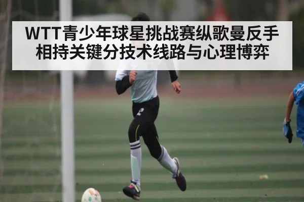 WTT青少年球星挑战赛纵歌曼反手相持关键分技术线路与心理博弈