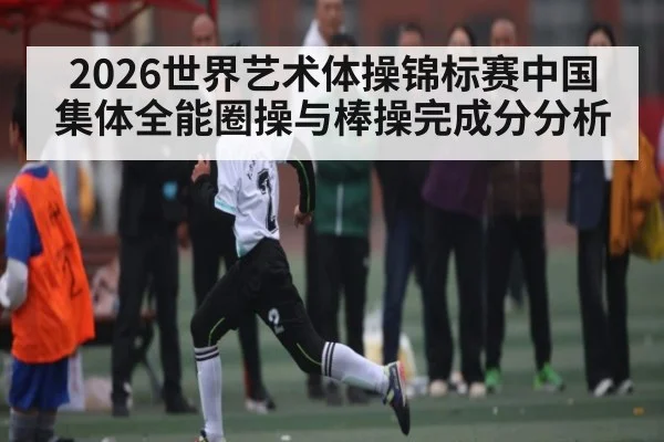 2026世界艺术体操锦标赛中国集体全能圈操与棒操完成分分析