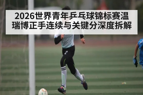 2026世界青年乒乓球锦标赛温瑞博正手连续与关键分深度拆解